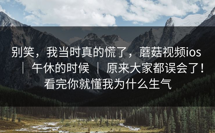 别笑,我当时真的慌了,蘑菇视频ios | 午休的时候 | 原来大家都误会了!看完你就懂我为什么生气 别笑,我当时真的慌了,蘑菇视频ios | 午休的时候 | 原来大家都误会了!看完你就懂我为什么生气