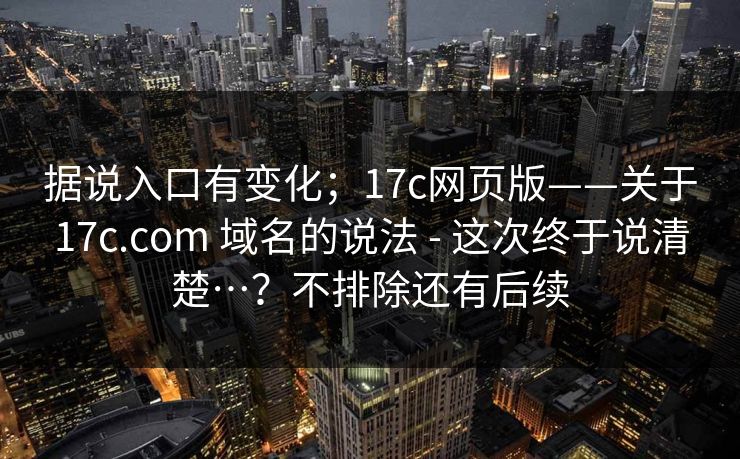 据说入口有变化；17c网页版——关于17c.com 域名的说法 - 这次终于说清楚…？不排除还有后续