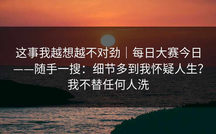 这事我越想越不对劲｜每日大赛今日——随手一搜：细节多到我怀疑人生？我不替任何人洗
