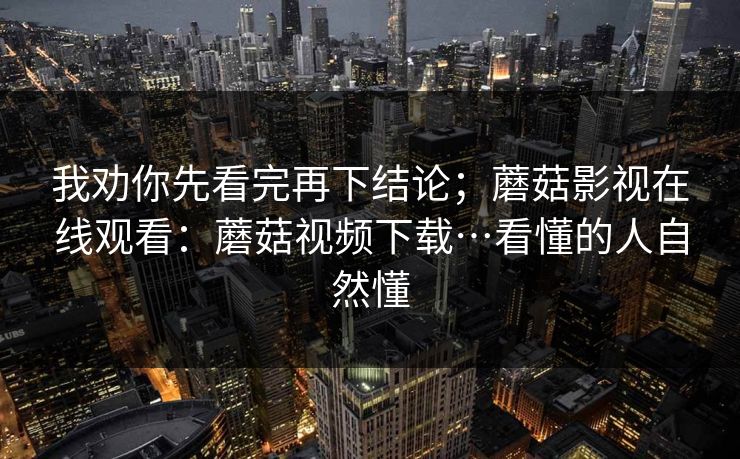 我劝你先看完再下结论；蘑菇影视在线观看：蘑菇视频下载…看懂的人自然懂