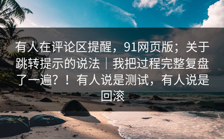 有人在评论区提醒，91网页版；关于跳转提示的说法｜我把过程完整复盘了一遍？！有人说是测试，有人说是回滚