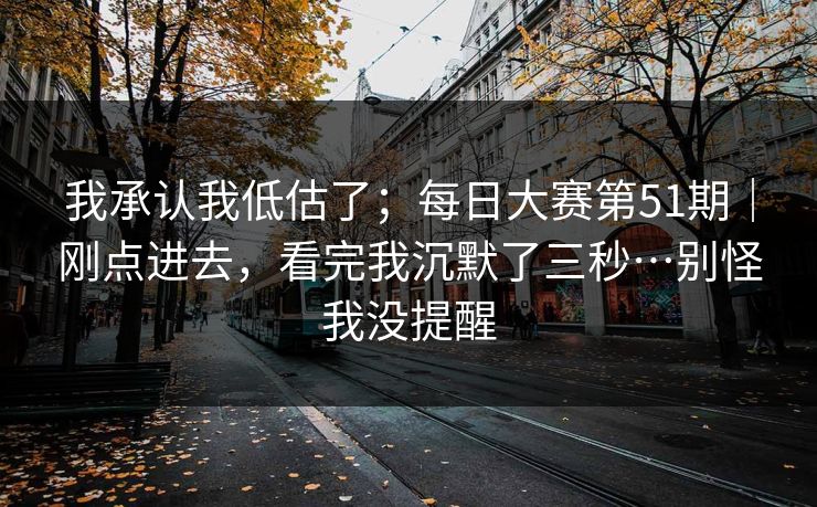 我承认我低估了；每日大赛第51期｜刚点进去，看完我沉默了三秒…别怪我没提醒
