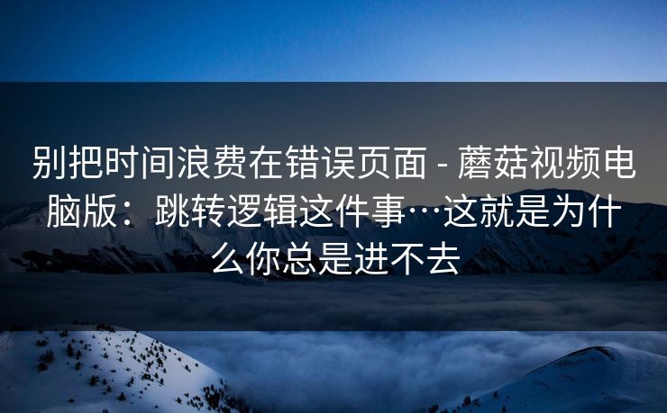 别把时间浪费在错误页面 - 蘑菇视频电脑版：跳转逻辑这件事…这就是为什么你总是进不去