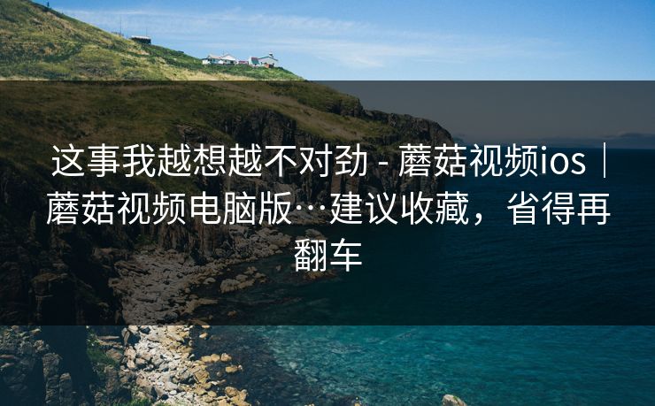 这事我越想越不对劲 - 蘑菇视频ios｜蘑菇视频电脑版…建议收藏，省得再翻车