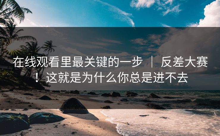在线观看里最关键的一步 ｜ 反差大赛！这就是为什么你总是进不去