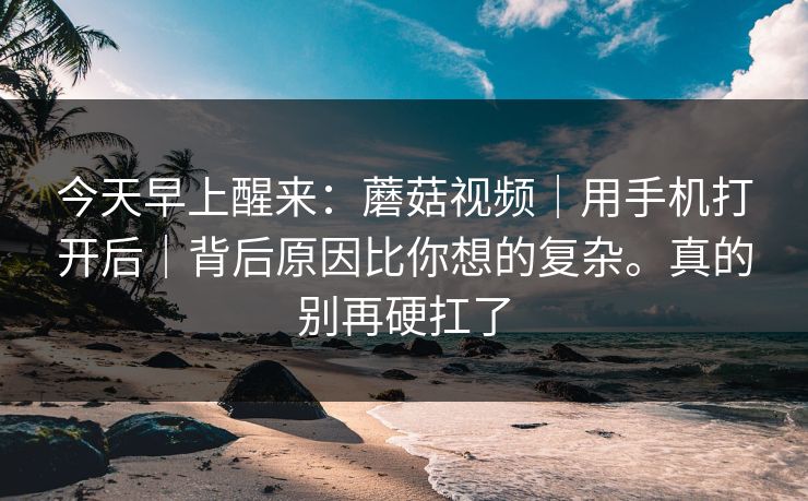 今天早上醒来：蘑菇视频｜用手机打开后｜背后原因比你想的复杂。真的别再硬扛了