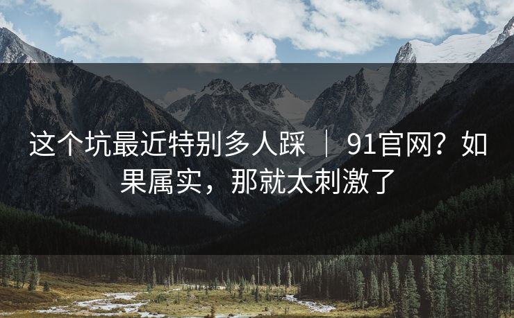 这个坑最近特别多人踩 ｜ 91官网？如果属实，那就太刺激了