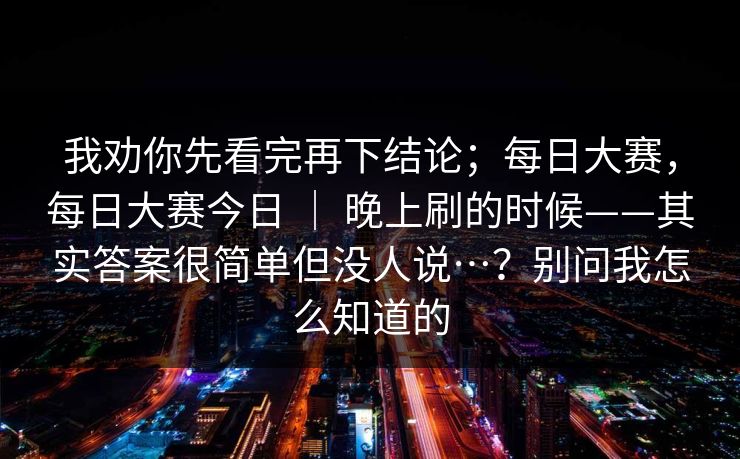 我劝你先看完再下结论；每日大赛，每日大赛今日 ｜ 晚上刷的时候——其实答案很简单但没人说…？别问我怎么知道的