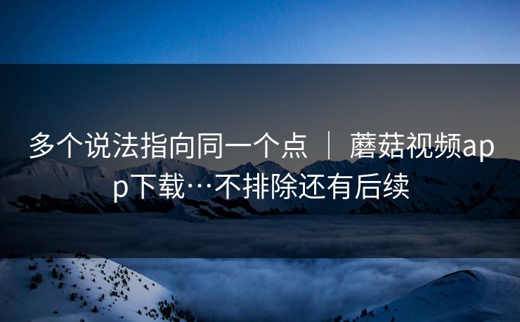 多个说法指向同一个点 ｜ 蘑菇视频app下载…不排除还有后续
