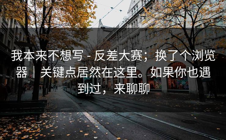 我本来不想写 - 反差大赛；换了个浏览器｜关键点居然在这里。如果你也遇到过，来聊聊