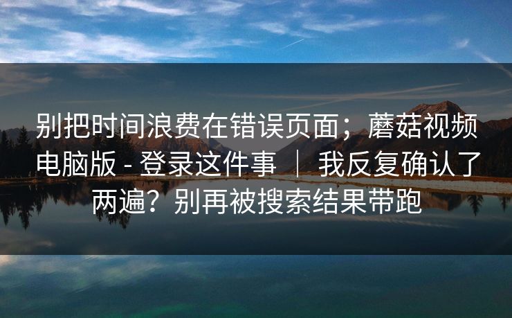 别把时间浪费在错误页面；蘑菇视频电脑版 - 登录这件事 ｜ 我反复确认了两遍？别再被搜索结果带跑