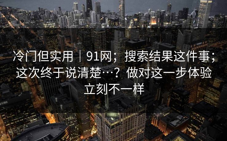 冷门但实用｜91网；搜索结果这件事；这次终于说清楚…？做对这一步体验立刻不一样