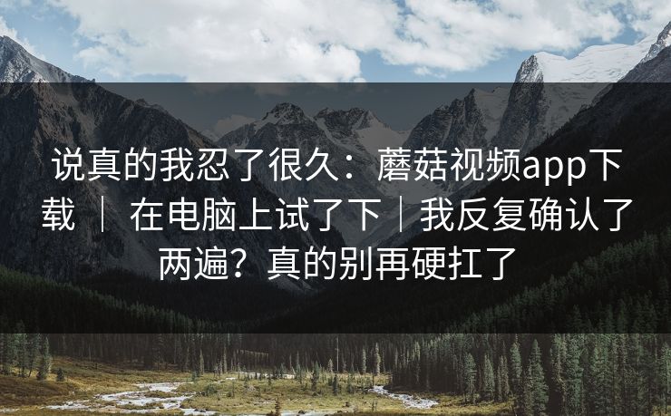 说真的我忍了很久：蘑菇视频app下载 ｜ 在电脑上试了下｜我反复确认了两遍？真的别再硬扛了
