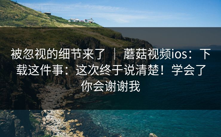 被忽视的细节来了 | 蘑菇视频ios:下载这件事:这次终于说清楚!学会了你会谢谢我 被忽视的细节来了 | 蘑菇视频ios:下载这件事:这次终于说清楚!学会了你会谢谢我
