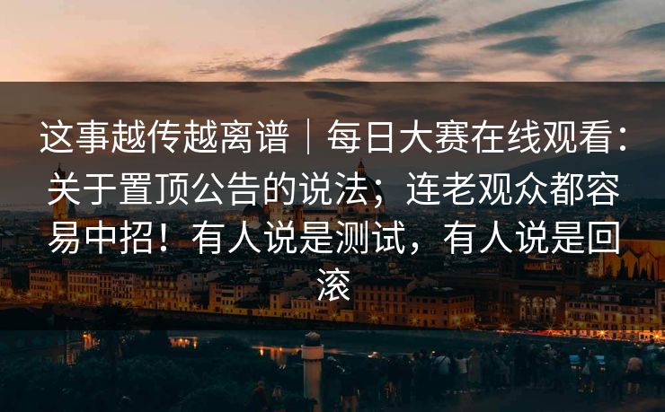 这事越传越离谱｜每日大赛在线观看：关于置顶公告的说法；连老观众都容易中招！有人说是测试，有人说是回滚