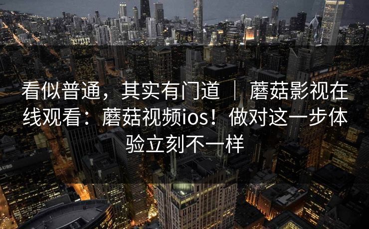 看似普通，其实有门道 ｜ 蘑菇影视在线观看：蘑菇视频ios！做对这一步体验立刻不一样