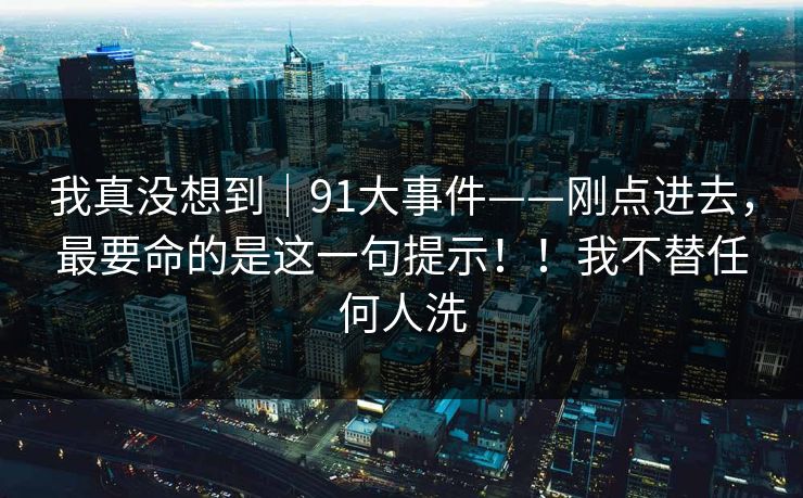 我真没想到｜91大事件——刚点进去，最要命的是这一句提示！！我不替任何人洗