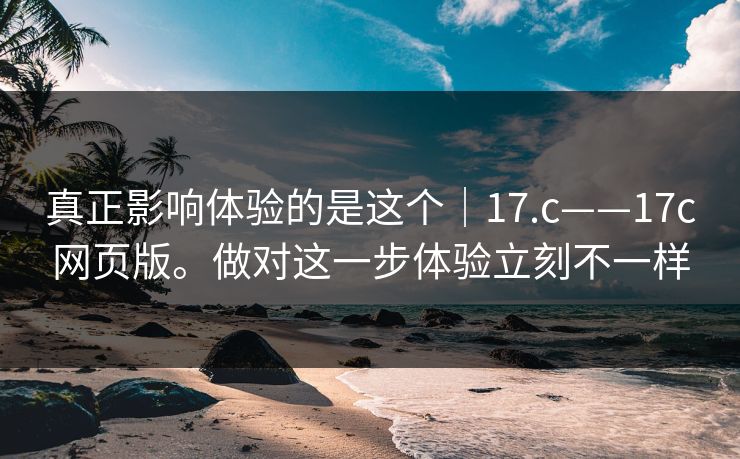 真正影响体验的是这个｜17.c——17c网页版。做对这一步体验立刻不一样