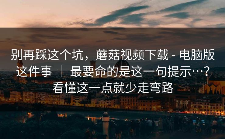 别再踩这个坑，蘑菇视频下载 - 电脑版这件事 ｜ 最要命的是这一句提示…？看懂这一点就少走弯路
