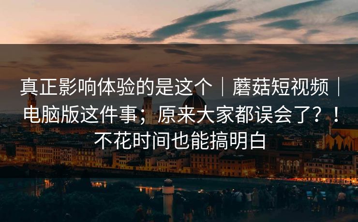 真正影响体验的是这个｜蘑菇短视频｜电脑版这件事；原来大家都误会了？！不花时间也能搞明白