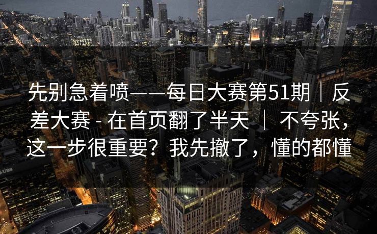 先别急着喷——每日大赛第51期｜反差大赛 - 在首页翻了半天 ｜ 不夸张，这一步很重要？我先撤了，懂的都懂