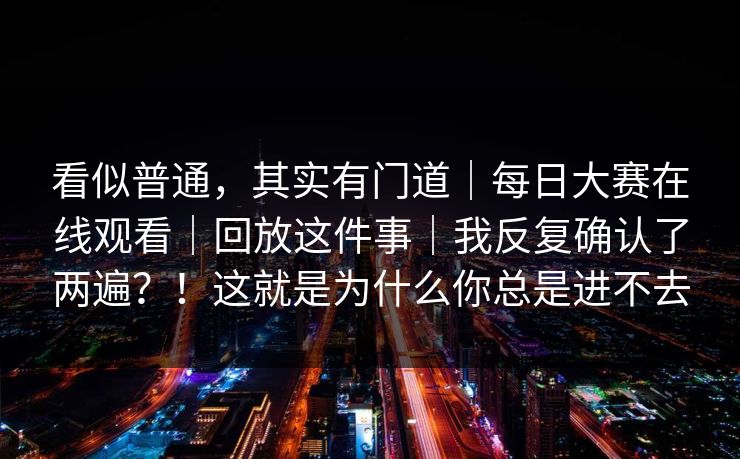 看似普通，其实有门道｜每日大赛在线观看｜回放这件事｜我反复确认了两遍？！这就是为什么你总是进不去
