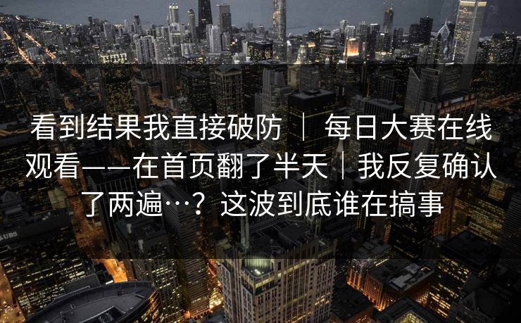 看到结果我直接破防 ｜ 每日大赛在线观看——在首页翻了半天｜我反复确认了两遍…？这波到底谁在搞事