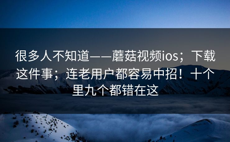 很多人不知道——蘑菇视频ios；下载这件事；连老用户都容易中招！十个里九个都错在这