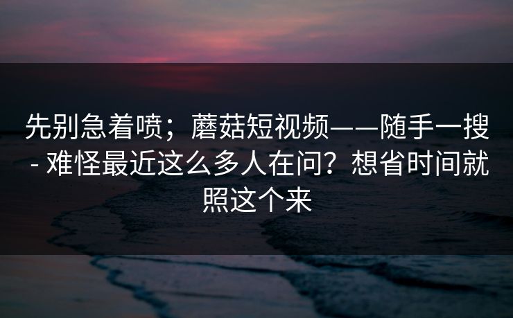 先别急着喷；蘑菇短视频——随手一搜 - 难怪最近这么多人在问？想省时间就照这个来