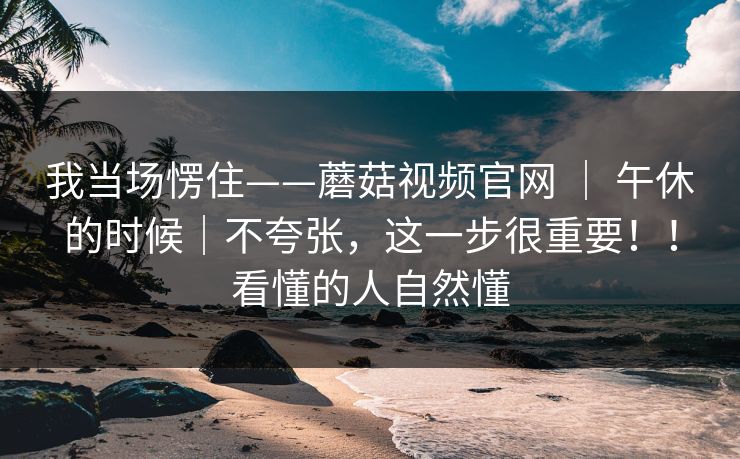 我当场愣住——蘑菇视频官网 ｜ 午休的时候｜不夸张，这一步很重要！！看懂的人自然懂