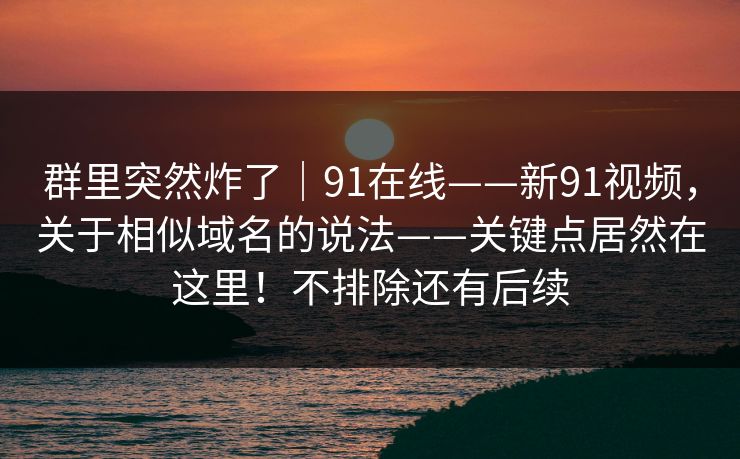 群里突然炸了｜91在线——新91视频，关于相似域名的说法——关键点居然在这里！不排除还有后续