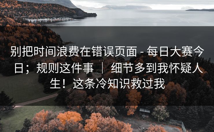 别把时间浪费在错误页面 - 每日大赛今日；规则这件事 ｜ 细节多到我怀疑人生！这条冷知识救过我