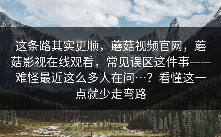 这条路其实更顺，蘑菇视频官网，蘑菇影视在线观看，常见误区这件事——难怪最近这么多人在问…？看懂这一点就少走弯路