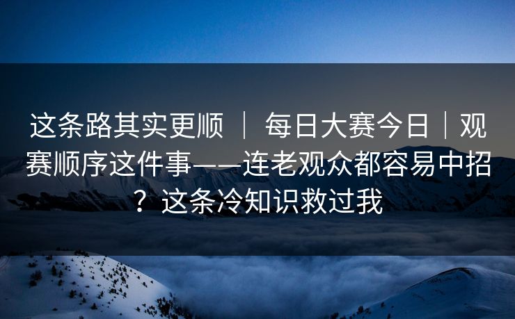 这条路其实更顺 ｜ 每日大赛今日｜观赛顺序这件事——连老观众都容易中招？这条冷知识救过我