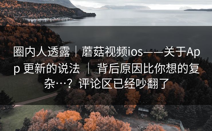 圈内人透露｜蘑菇视频ios——关于App 更新的说法 ｜ 背后原因比你想的复杂…？评论区已经吵翻了