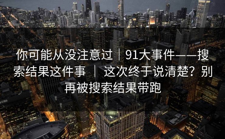 你可能从没注意过｜91大事件——搜索结果这件事 ｜ 这次终于说清楚？别再被搜索结果带跑