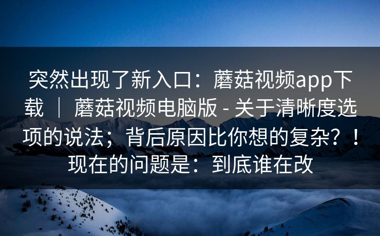 突然出现了新入口：蘑菇视频app下载 ｜ 蘑菇视频电脑版 - 关于清晰度选项的说法；背后原因比你想的复杂？！现在的问题是：到底谁在改