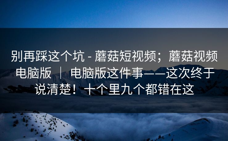 别再踩这个坑 - 蘑菇短视频；蘑菇视频电脑版 ｜ 电脑版这件事——这次终于说清楚！十个里九个都错在这