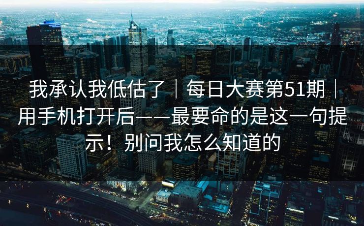 我承认我低估了｜每日大赛第51期｜用手机打开后——最要命的是这一句提示！别问我怎么知道的