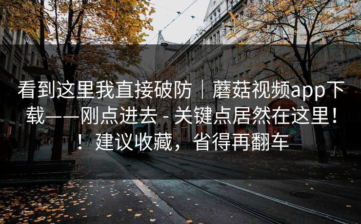 看到这里我直接破防｜蘑菇视频app下载——刚点进去 - 关键点居然在这里！！建议收藏，省得再翻车