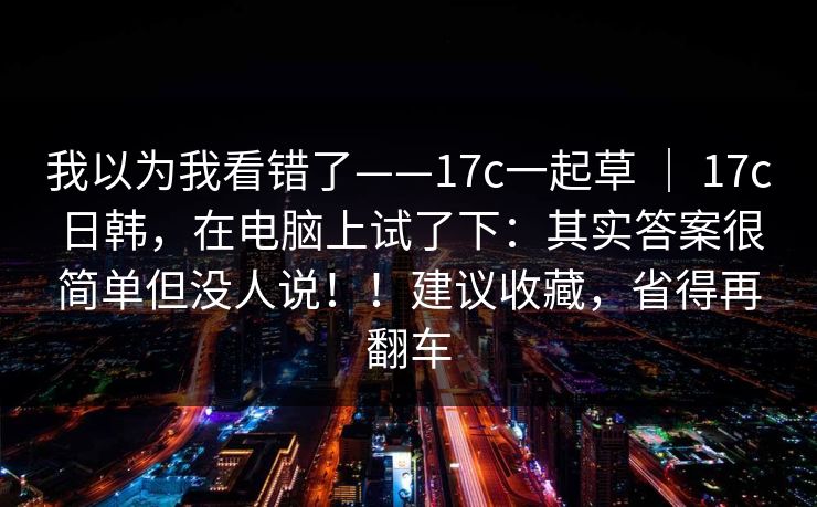 我以为我看错了——17c一起草 ｜ 17c日韩，在电脑上试了下：其实答案很简单但没人说！！建议收藏，省得再翻车
