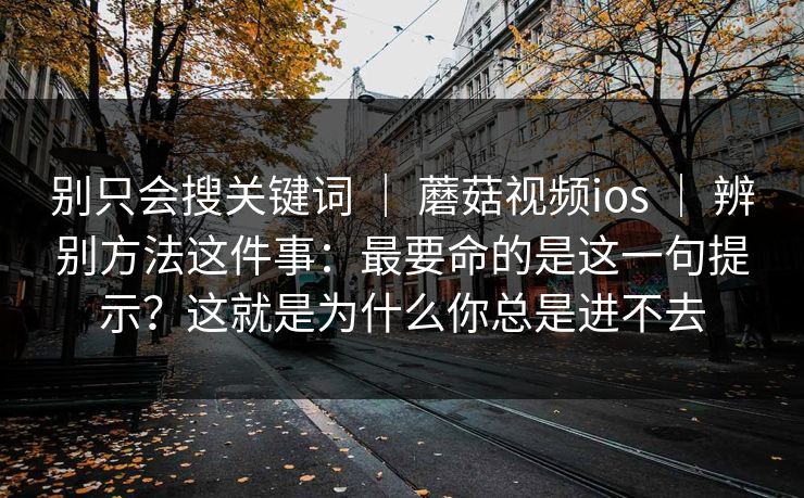 别只会搜关键词 ｜ 蘑菇视频ios ｜ 辨别方法这件事：最要命的是这一句提示？这就是为什么你总是进不去