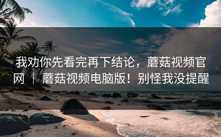 我劝你先看完再下结论，蘑菇视频官网 ｜ 蘑菇视频电脑版！别怪我没提醒