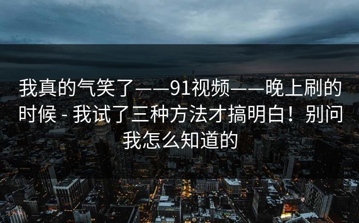 我真的气笑了——91视频——晚上刷的时候 - 我试了三种方法才搞明白！别问我怎么知道的