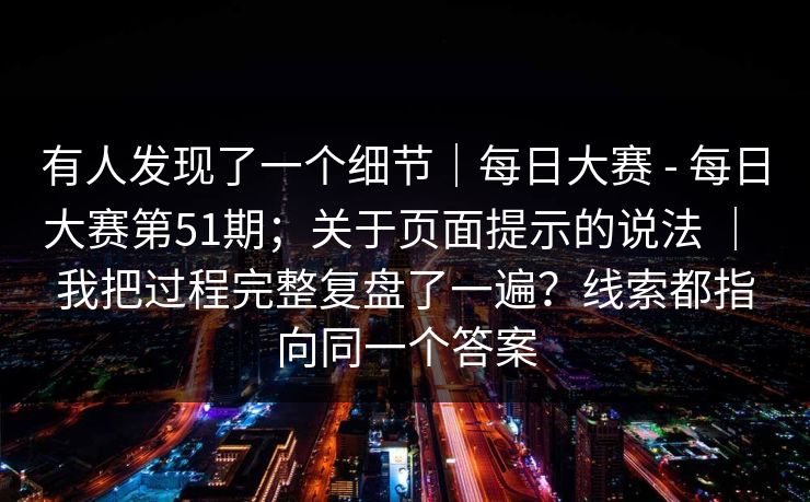 有人发现了一个细节｜每日大赛 - 每日大赛第51期；关于页面提示的说法 ｜ 我把过程完整复盘了一遍？线索都指向同一个答案