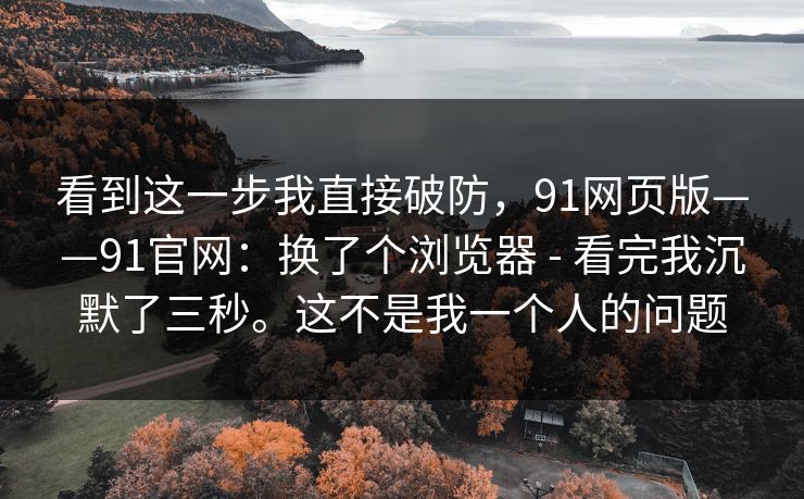 看到这一步我直接破防，91网页版——91官网：换了个浏览器 - 看完我沉默了三秒。这不是我一个人的问题