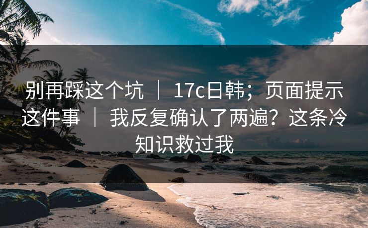 别再踩这个坑 ｜ 17c日韩；页面提示这件事 ｜ 我反复确认了两遍？这条冷知识救过我