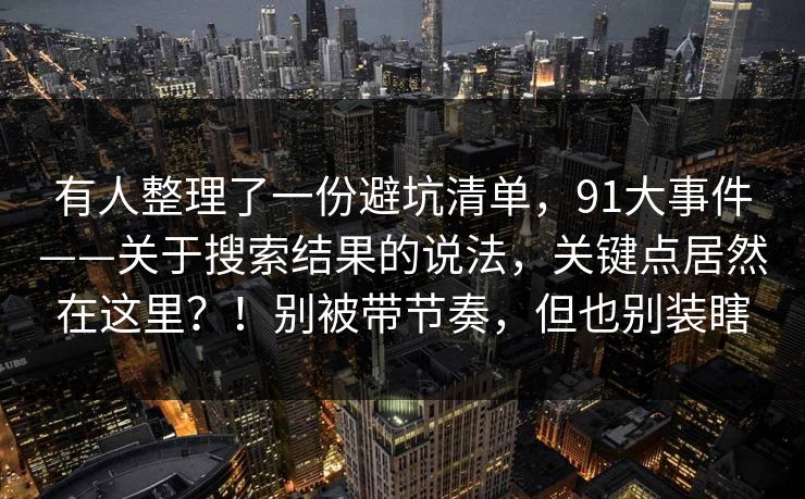 有人整理了一份避坑清单，91大事件——关于搜索结果的说法，关键点居然在这里？！别被带节奏，但也别装瞎