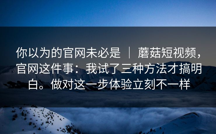 你以为的官网未必是 ｜ 蘑菇短视频，官网这件事：我试了三种方法才搞明白。做对这一步体验立刻不一样