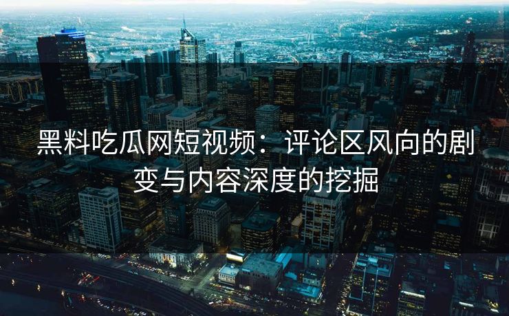 黑料吃瓜网短视频：评论区风向的剧变与内容深度的挖掘